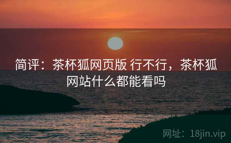 简评：茶杯狐网页版 行不行，茶杯狐网站什么都能看吗