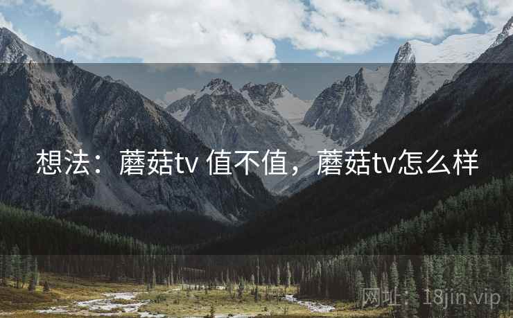 想法:蘑菇tv 值不值,蘑菇tv怎么样 想法:蘑菇tv 值不值,蘑菇tv怎么样