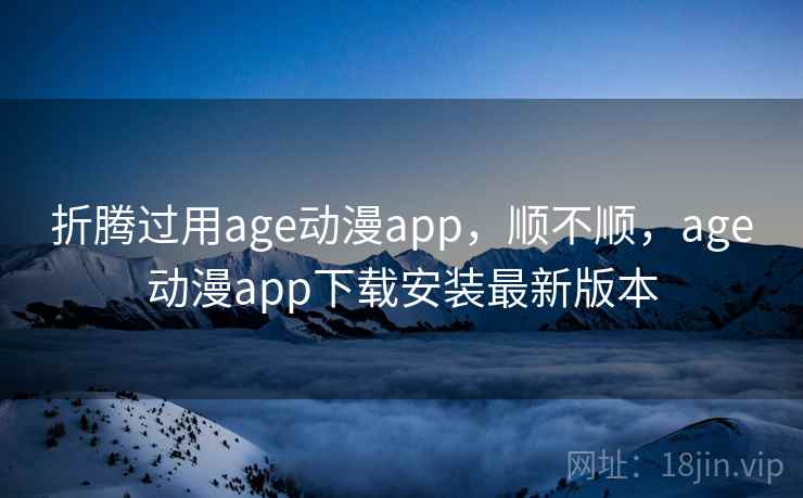 折腾过用age动漫app，顺不顺，age动漫app下载安装最新版本