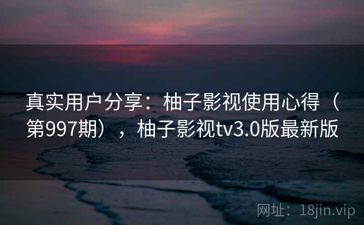真实用户分享：柚子影视使用心得（第997期），柚子影视tv3.0版最新版