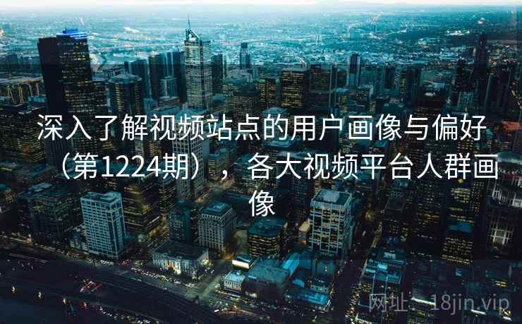 深入了解视频站点的用户画像与偏好（第1224期），各大视频平台人群画像