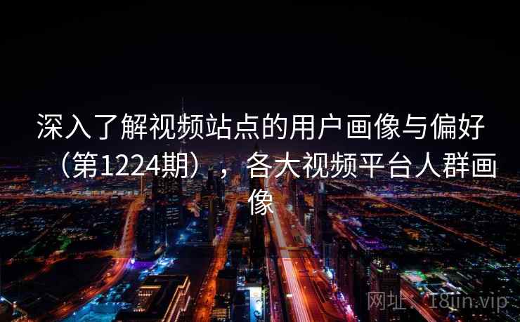 深入了解视频站点的用户画像与偏好（第1224期），各大视频平台人群画像