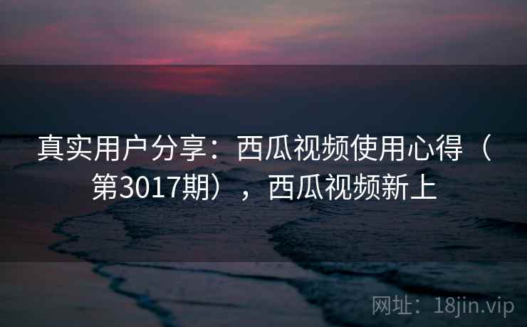 真实用户分享：西瓜视频使用心得（第3017期），西瓜视频新上