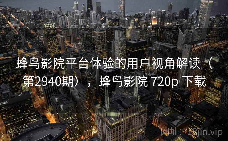 蜂鸟影院平台体验的用户视角解读（第2940期），蜂鸟影院 720p 下载