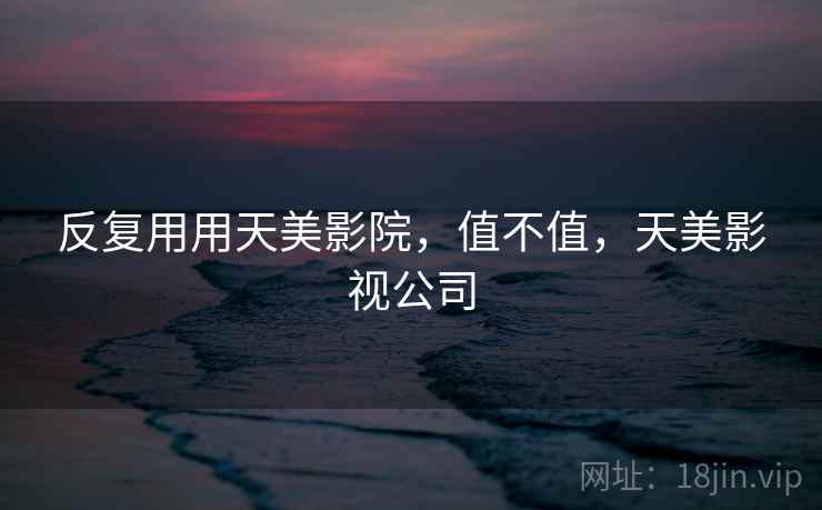 反复用用天美影院,值不值,天美影视公司 反复用用天美影院,值不值,天美影视公司