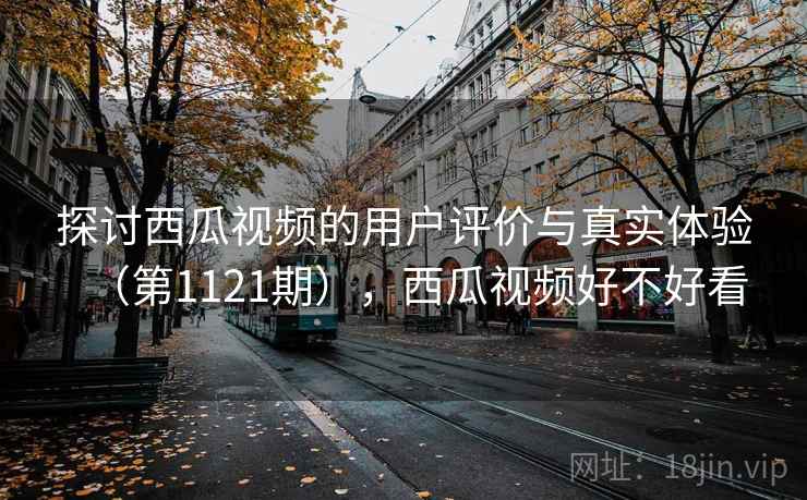 探讨西瓜视频的用户评价与真实体验(第1121期),西瓜视频好不好看 探讨西瓜视频的用户评价与真实体验(第1121期),西瓜视频好不好看
