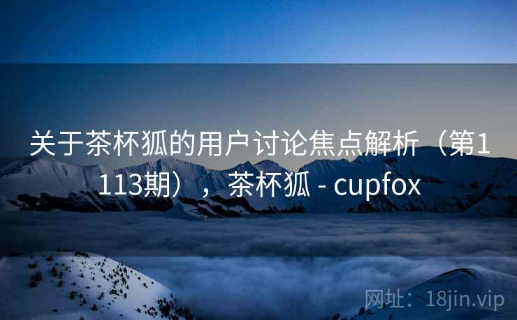 关于茶杯狐的用户讨论焦点解析(第1113期),茶杯狐 - cupfox 关于茶杯狐的用户讨论焦点解析(第1113期),茶杯狐 - cupfox